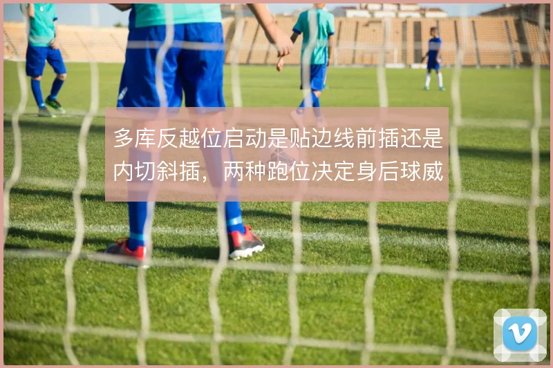 多库反越位启动是贴边线前插还是内切斜插,两种跑位决定身后球威胁