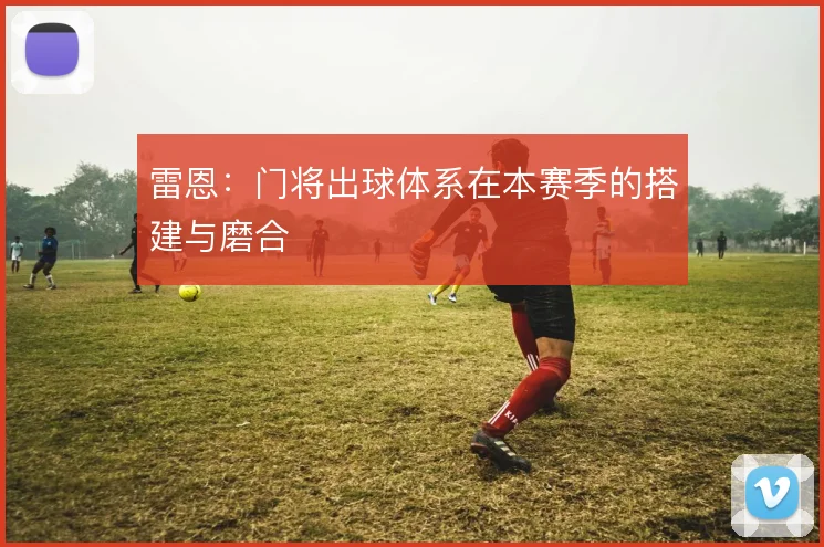 雷恩:门将出球体系在本赛季的搭建与磨合