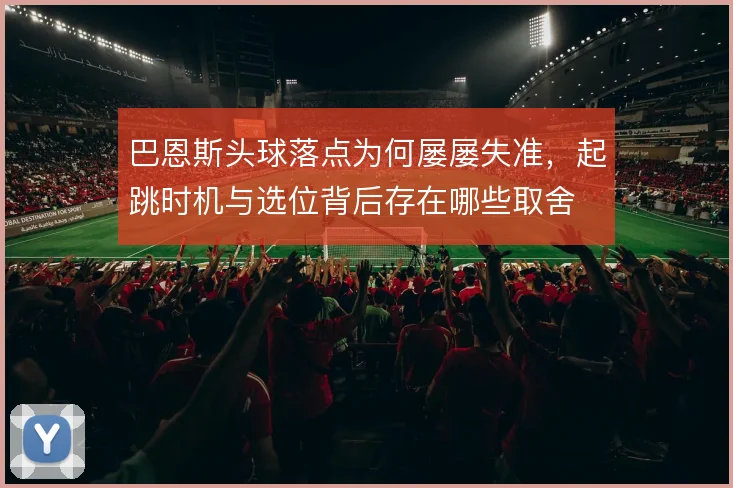 巴恩斯头球落点为何屡屡失准,起跳时机与选位背后存在哪些取舍