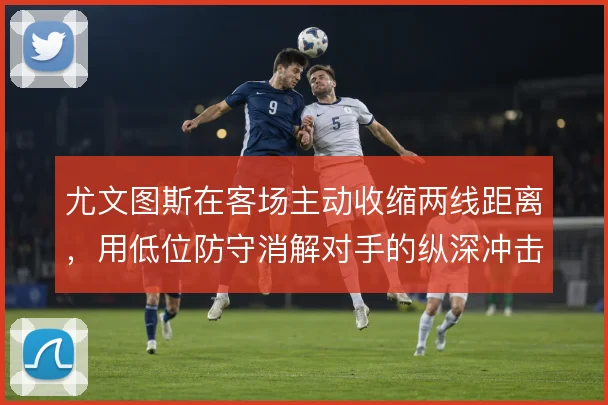 尤文图斯在客场主动收缩两线距离,用低位防守消解对手的纵深冲击