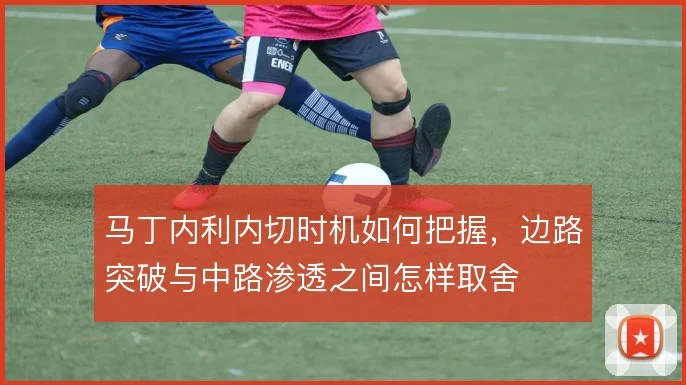 马丁内利内切时机如何把握，边路突破与中路渗透之间怎样取舍