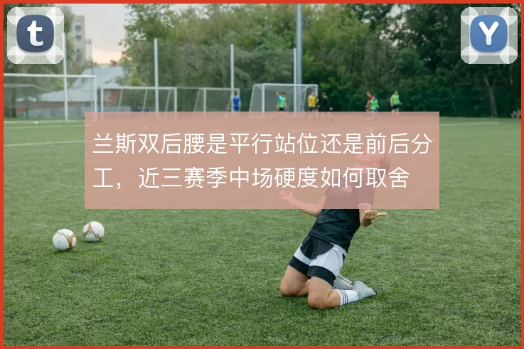 兰斯双后腰是平行站位还是前后分工，近三赛季中场硬度如何取舍