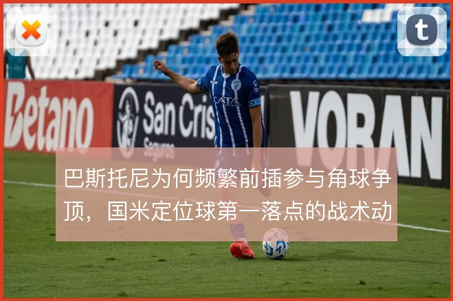 巴斯托尼为何频繁前插参与角球争顶,国米定位球第一落点的战术动机
