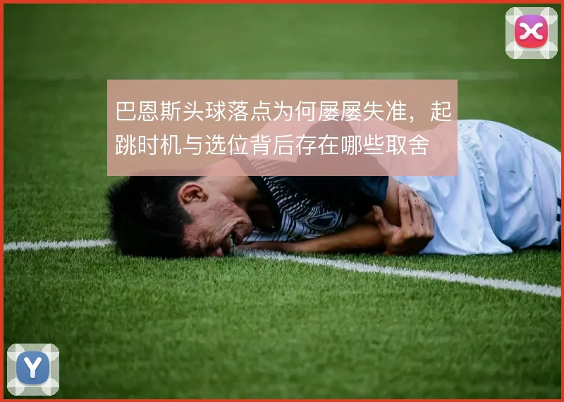 巴恩斯头球落点为何屡屡失准,起跳时机与选位背后存在哪些取舍
