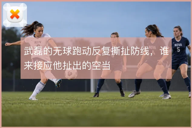 武磊的无球跑动反复撕扯防线,谁来接应他扯出的空当
