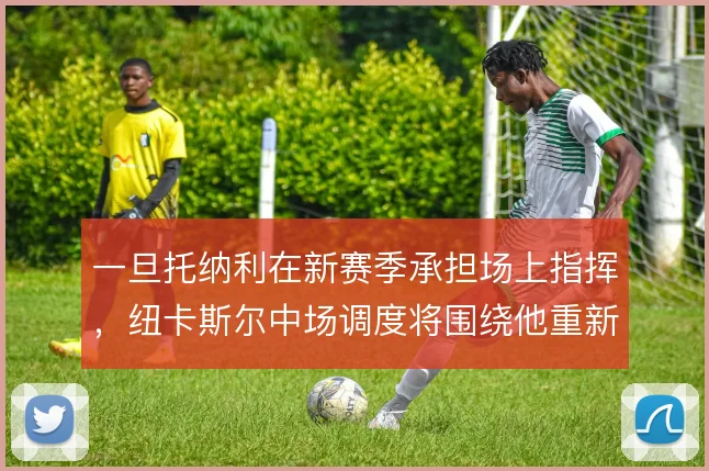 一旦托纳利在新赛季承担场上指挥,纽卡斯尔中场调度将围绕他重新构建