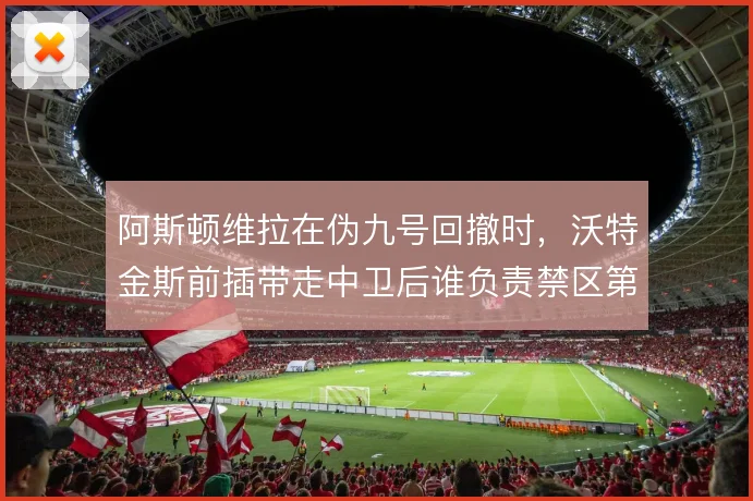 阿斯顿维拉在伪九号回撤时，沃特金斯前插带走中卫后谁负责禁区第一落点