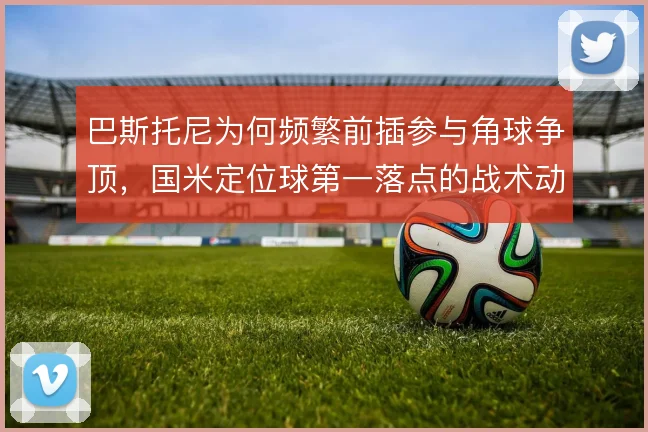 巴斯托尼为何频繁前插参与角球争顶,国米定位球第一落点的战术动机