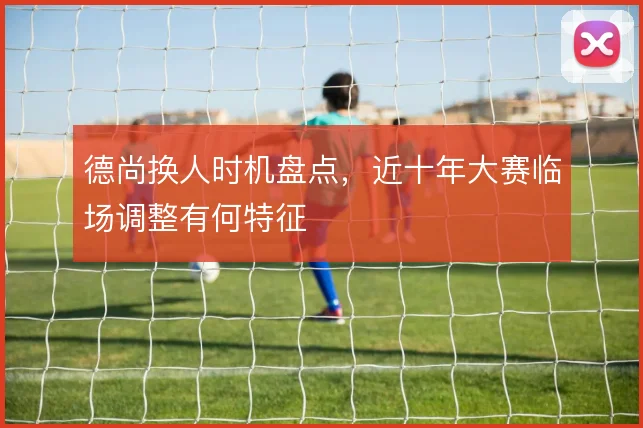 德尚换人时机盘点,近十年大赛临场调整有何特征