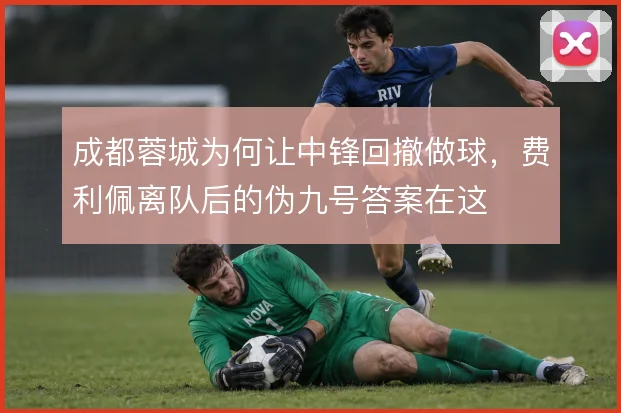 成都蓉城为何让中锋回撤做球,费利佩离队后的伪九号答案在这