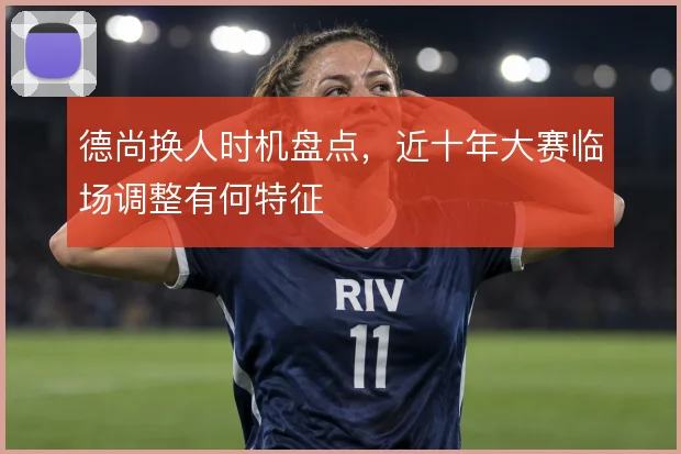 德尚换人时机盘点,近十年大赛临场调整有何特征