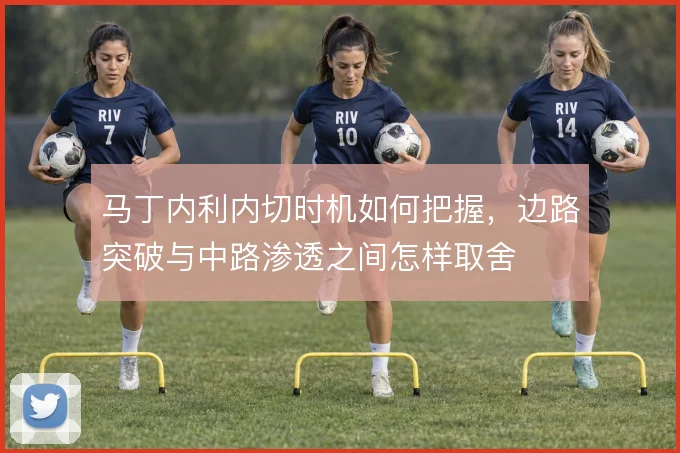 马丁内利内切时机如何把握，边路突破与中路渗透之间怎样取舍